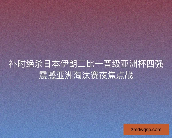 补时绝杀日本伊朗二比一晋级亚洲杯四强震撼亚洲淘汰赛夜焦点战