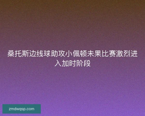 桑托斯边线球助攻小佩顿未果比赛激烈进入加时阶段