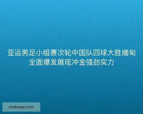 亚运男足小组赛次轮中国队四球大胜缅甸全面爆发展现冲金强劲实力
