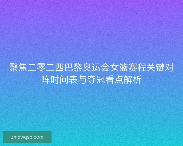 聚焦二零二四巴黎奥运会女篮赛程关键对阵时间表与夺冠看点解析